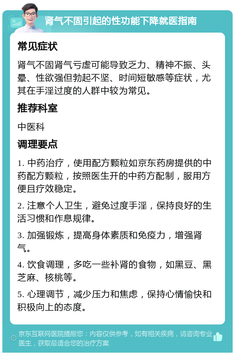 肾气不固引起的性功能下降就医指南 常见症状 肾气不固肾气亏虚可能导致乏力、精神不振、头晕、性欲强但勃起不坚、时间短敏感等症状，尤其在手淫过度的人群中较为常见。 推荐科室 中医科 调理要点 1. 中药治疗，使用配方颗粒如京东药房提供的中药配方颗粒，按照医生开的中药方配制，服用方便且疗效稳定。 2. 注意个人卫生，避免过度手淫，保持良好的生活习惯和作息规律。 3. 加强锻炼，提高身体素质和免疫力，增强肾气。 4. 饮食调理，多吃一些补肾的食物，如黑豆、黑芝麻、核桃等。 5. 心理调节，减少压力和焦虑，保持心情愉快和积极向上的态度。