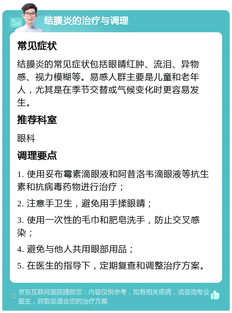 结膜炎的治疗与调理 常见症状 结膜炎的常见症状包括眼睛红肿、流泪、异物感、视力模糊等。易感人群主要是儿童和老年人，尤其是在季节交替或气候变化时更容易发生。 推荐科室 眼科 调理要点 1. 使用妥布霉素滴眼液和阿昔洛韦滴眼液等抗生素和抗病毒药物进行治疗； 2. 注意手卫生，避免用手揉眼睛； 3. 使用一次性的毛巾和肥皂洗手，防止交叉感染； 4. 避免与他人共用眼部用品； 5. 在医生的指导下，定期复查和调整治疗方案。