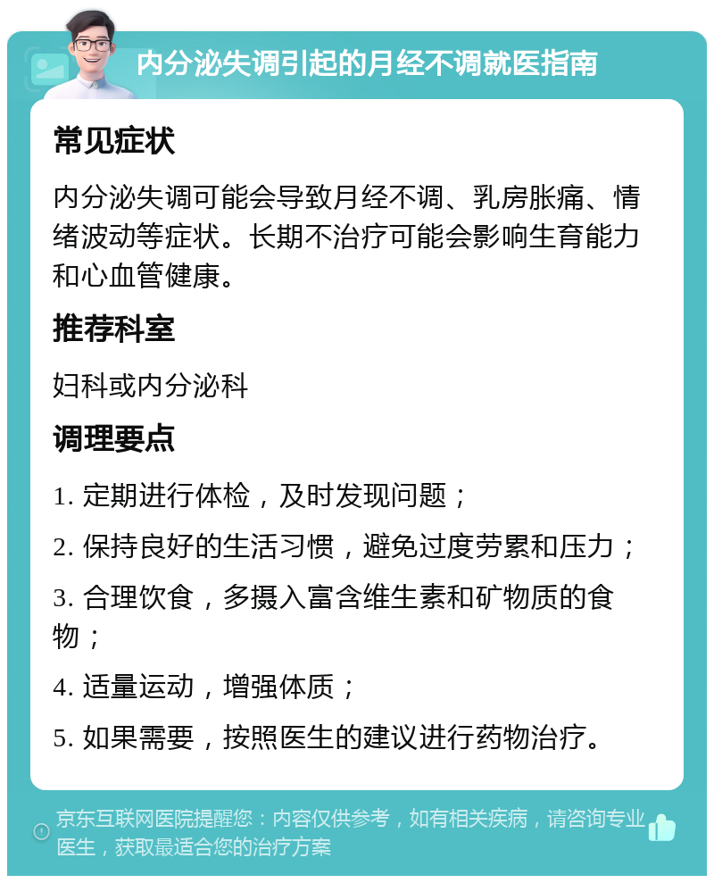 内分泌失调引起的月经不调就医指南 常见症状 内分泌失调可能会导致月经不调、乳房胀痛、情绪波动等症状。长期不治疗可能会影响生育能力和心血管健康。 推荐科室 妇科或内分泌科 调理要点 1. 定期进行体检，及时发现问题； 2. 保持良好的生活习惯，避免过度劳累和压力； 3. 合理饮食，多摄入富含维生素和矿物质的食物； 4. 适量运动，增强体质； 5. 如果需要，按照医生的建议进行药物治疗。