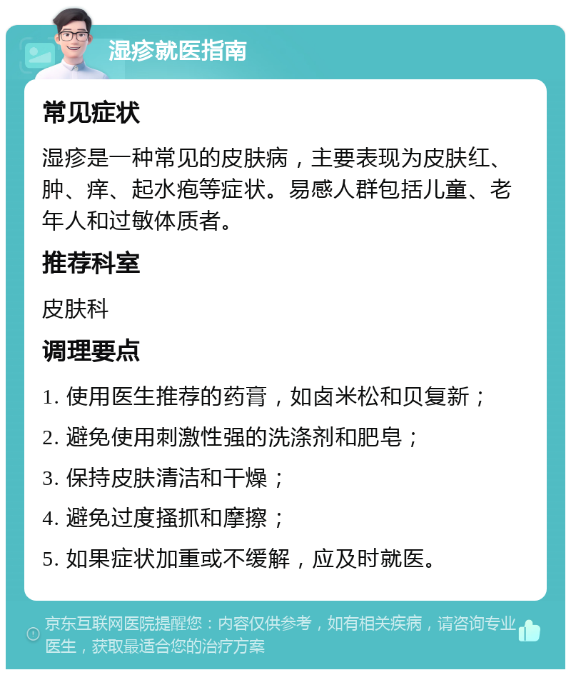 湿疹就医指南 常见症状 湿疹是一种常见的皮肤病，主要表现为皮肤红、肿、痒、起水疱等症状。易感人群包括儿童、老年人和过敏体质者。 推荐科室 皮肤科 调理要点 1. 使用医生推荐的药膏，如卤米松和贝复新； 2. 避免使用刺激性强的洗涤剂和肥皂； 3. 保持皮肤清洁和干燥； 4. 避免过度搔抓和摩擦； 5. 如果症状加重或不缓解，应及时就医。