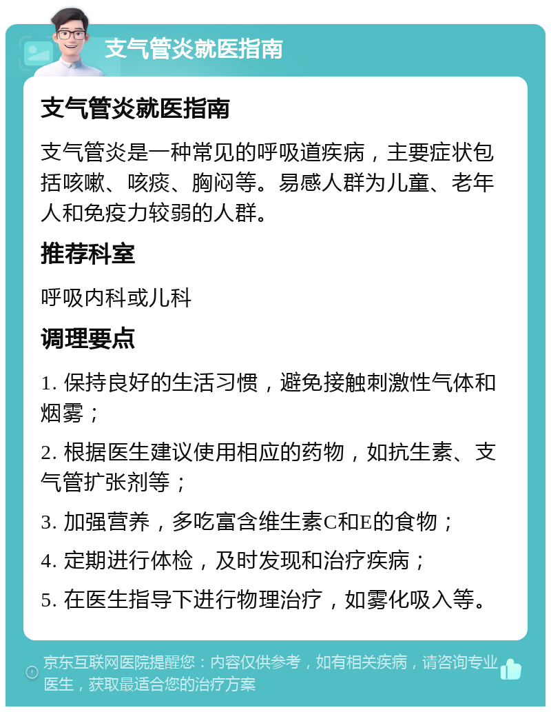 支气管炎就医指南 支气管炎就医指南 支气管炎是一种常见的呼吸道疾病，主要症状包括咳嗽、咳痰、胸闷等。易感人群为儿童、老年人和免疫力较弱的人群。 推荐科室 呼吸内科或儿科 调理要点 1. 保持良好的生活习惯，避免接触刺激性气体和烟雾； 2. 根据医生建议使用相应的药物，如抗生素、支气管扩张剂等； 3. 加强营养，多吃富含维生素C和E的食物； 4. 定期进行体检，及时发现和治疗疾病； 5. 在医生指导下进行物理治疗，如雾化吸入等。