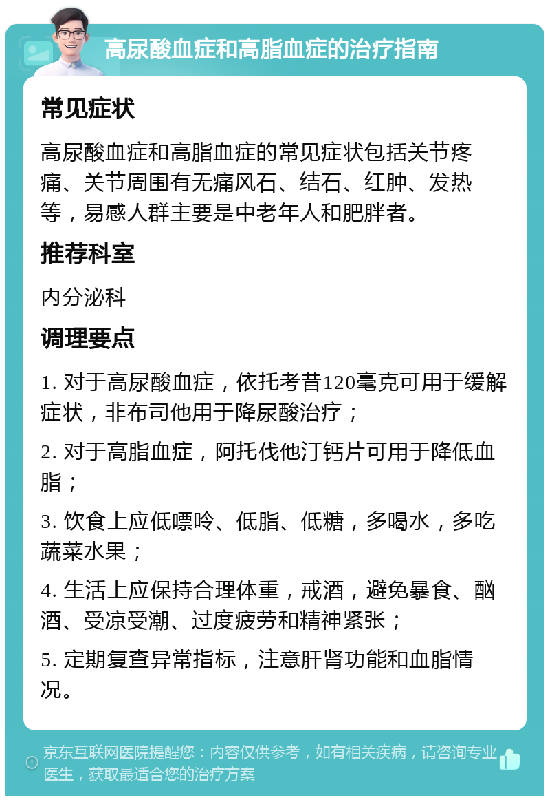 高尿酸血症和高脂血症的治疗指南 常见症状 高尿酸血症和高脂血症的常见症状包括关节疼痛、关节周围有无痛风石、结石、红肿、发热等，易感人群主要是中老年人和肥胖者。 推荐科室 内分泌科 调理要点 1. 对于高尿酸血症，依托考昔120毫克可用于缓解症状，非布司他用于降尿酸治疗； 2. 对于高脂血症，阿托伐他汀钙片可用于降低血脂； 3. 饮食上应低嘌呤、低脂、低糖，多喝水，多吃蔬菜水果； 4. 生活上应保持合理体重，戒酒，避免暴食、酗酒、受凉受潮、过度疲劳和精神紧张； 5. 定期复查异常指标，注意肝肾功能和血脂情况。