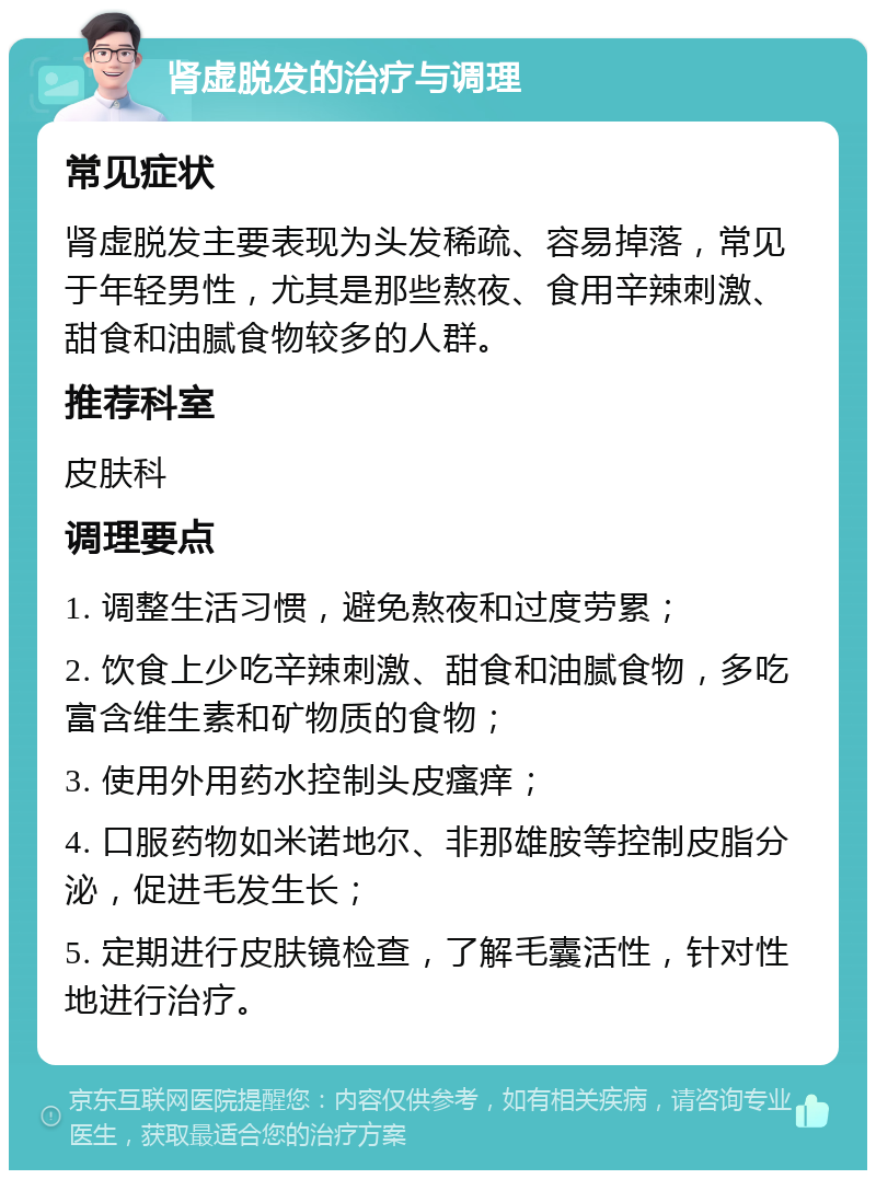 肾虚脱发的治疗与调理 常见症状 肾虚脱发主要表现为头发稀疏、容易掉落，常见于年轻男性，尤其是那些熬夜、食用辛辣刺激、甜食和油腻食物较多的人群。 推荐科室 皮肤科 调理要点 1. 调整生活习惯，避免熬夜和过度劳累； 2. 饮食上少吃辛辣刺激、甜食和油腻食物，多吃富含维生素和矿物质的食物； 3. 使用外用药水控制头皮瘙痒； 4. 口服药物如米诺地尔、非那雄胺等控制皮脂分泌，促进毛发生长； 5. 定期进行皮肤镜检查，了解毛囊活性，针对性地进行治疗。