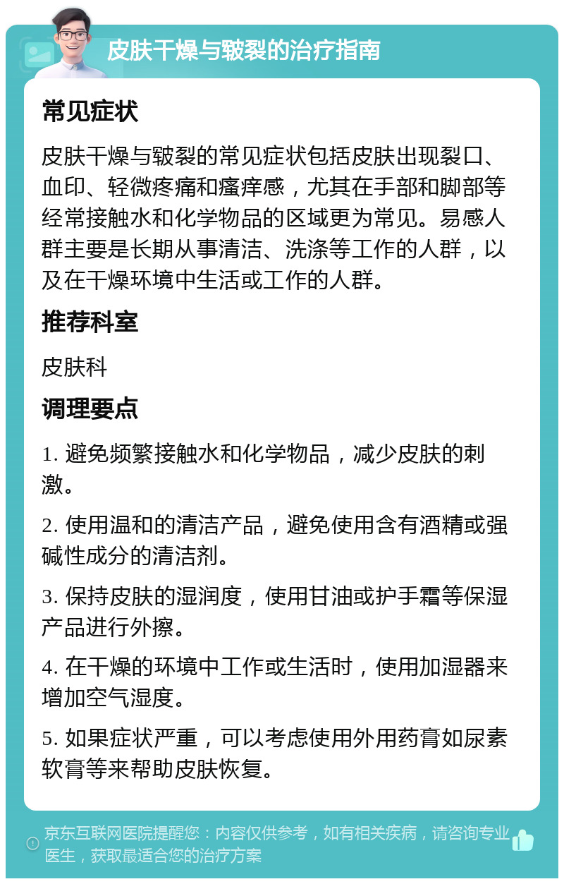 皮肤干燥与皲裂的治疗指南 常见症状 皮肤干燥与皲裂的常见症状包括皮肤出现裂口、血印、轻微疼痛和瘙痒感，尤其在手部和脚部等经常接触水和化学物品的区域更为常见。易感人群主要是长期从事清洁、洗涤等工作的人群，以及在干燥环境中生活或工作的人群。 推荐科室 皮肤科 调理要点 1. 避免频繁接触水和化学物品，减少皮肤的刺激。 2. 使用温和的清洁产品，避免使用含有酒精或强碱性成分的清洁剂。 3. 保持皮肤的湿润度，使用甘油或护手霜等保湿产品进行外擦。 4. 在干燥的环境中工作或生活时，使用加湿器来增加空气湿度。 5. 如果症状严重，可以考虑使用外用药膏如尿素软膏等来帮助皮肤恢复。