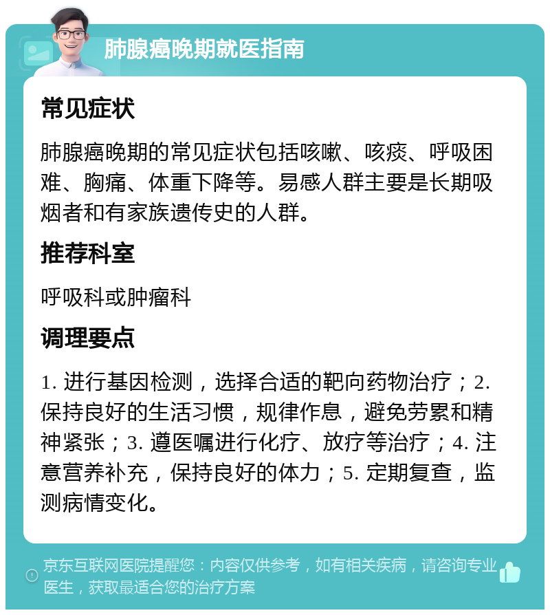 肺腺癌晚期就医指南 常见症状 肺腺癌晚期的常见症状包括咳嗽、咳痰、呼吸困难、胸痛、体重下降等。易感人群主要是长期吸烟者和有家族遗传史的人群。 推荐科室 呼吸科或肿瘤科 调理要点 1. 进行基因检测，选择合适的靶向药物治疗；2. 保持良好的生活习惯，规律作息，避免劳累和精神紧张；3. 遵医嘱进行化疗、放疗等治疗；4. 注意营养补充，保持良好的体力；5. 定期复查，监测病情变化。