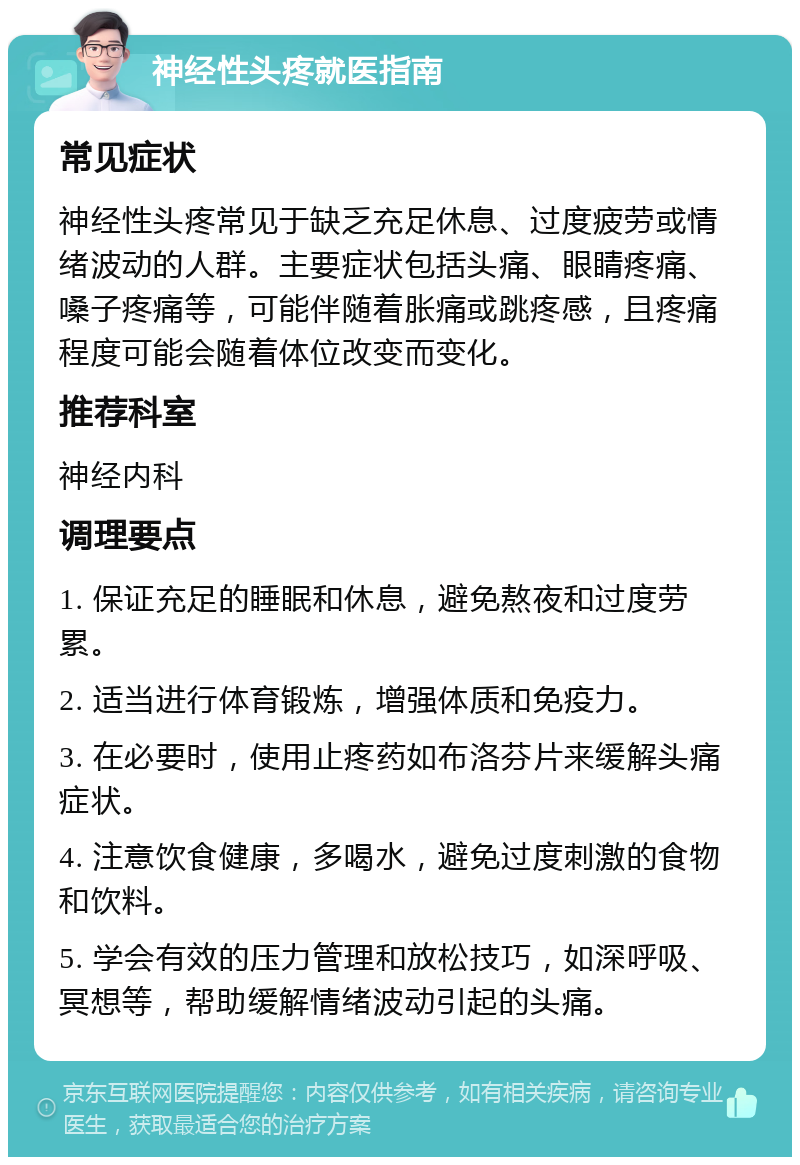 神经性头疼就医指南 常见症状 神经性头疼常见于缺乏充足休息、过度疲劳或情绪波动的人群。主要症状包括头痛、眼睛疼痛、嗓子疼痛等，可能伴随着胀痛或跳疼感，且疼痛程度可能会随着体位改变而变化。 推荐科室 神经内科 调理要点 1. 保证充足的睡眠和休息，避免熬夜和过度劳累。 2. 适当进行体育锻炼，增强体质和免疫力。 3. 在必要时，使用止疼药如布洛芬片来缓解头痛症状。 4. 注意饮食健康，多喝水，避免过度刺激的食物和饮料。 5. 学会有效的压力管理和放松技巧，如深呼吸、冥想等，帮助缓解情绪波动引起的头痛。