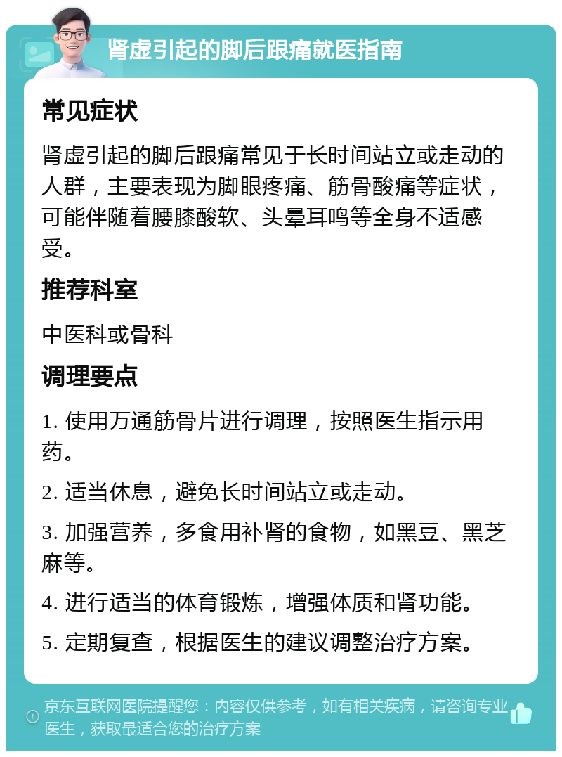 肾虚引起的脚后跟痛就医指南 常见症状 肾虚引起的脚后跟痛常见于长时间站立或走动的人群，主要表现为脚眼疼痛、筋骨酸痛等症状，可能伴随着腰膝酸软、头晕耳鸣等全身不适感受。 推荐科室 中医科或骨科 调理要点 1. 使用万通筋骨片进行调理，按照医生指示用药。 2. 适当休息，避免长时间站立或走动。 3. 加强营养，多食用补肾的食物，如黑豆、黑芝麻等。 4. 进行适当的体育锻炼，增强体质和肾功能。 5. 定期复查，根据医生的建议调整治疗方案。