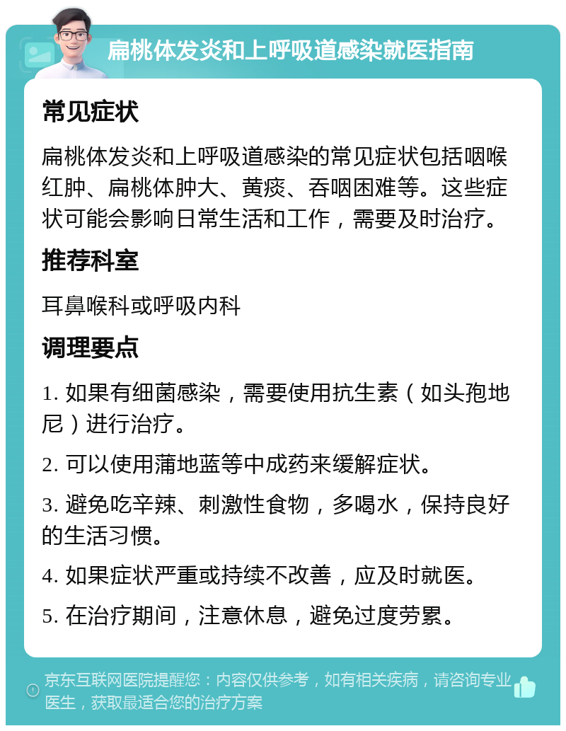 扁桃体发炎和上呼吸道感染就医指南 常见症状 扁桃体发炎和上呼吸道感染的常见症状包括咽喉红肿、扁桃体肿大、黄痰、吞咽困难等。这些症状可能会影响日常生活和工作，需要及时治疗。 推荐科室 耳鼻喉科或呼吸内科 调理要点 1. 如果有细菌感染，需要使用抗生素（如头孢地尼）进行治疗。 2. 可以使用蒲地蓝等中成药来缓解症状。 3. 避免吃辛辣、刺激性食物，多喝水，保持良好的生活习惯。 4. 如果症状严重或持续不改善，应及时就医。 5. 在治疗期间，注意休息，避免过度劳累。