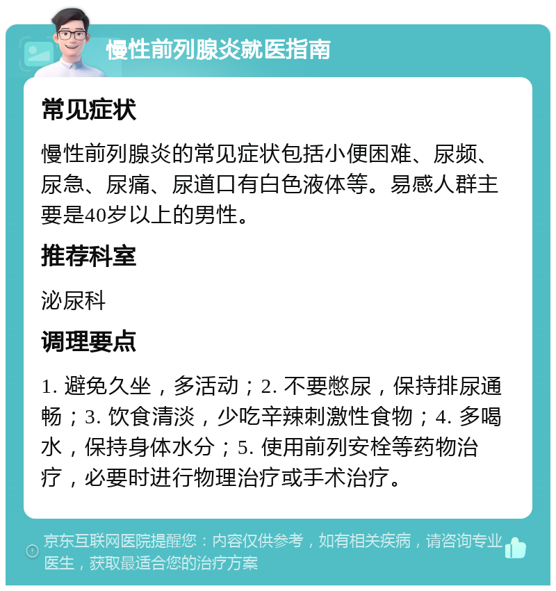 慢性前列腺炎就医指南 常见症状 慢性前列腺炎的常见症状包括小便困难、尿频、尿急、尿痛、尿道口有白色液体等。易感人群主要是40岁以上的男性。 推荐科室 泌尿科 调理要点 1. 避免久坐，多活动；2. 不要憋尿，保持排尿通畅；3. 饮食清淡，少吃辛辣刺激性食物；4. 多喝水，保持身体水分；5. 使用前列安栓等药物治疗，必要时进行物理治疗或手术治疗。