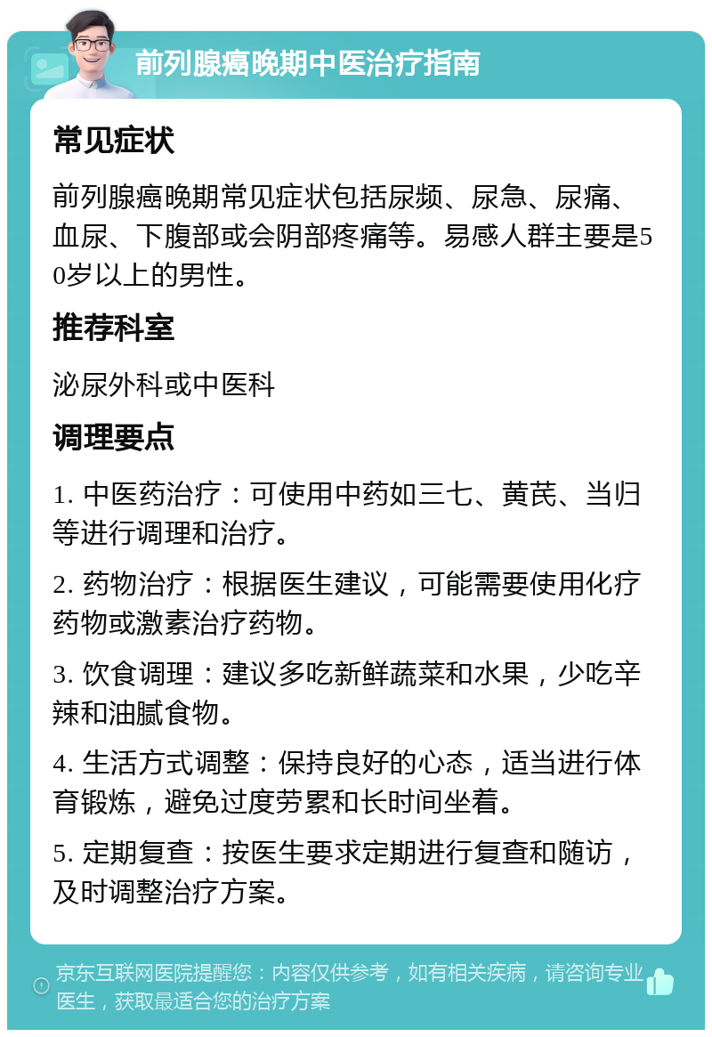 前列腺癌晚期中医治疗指南 常见症状 前列腺癌晚期常见症状包括尿频、尿急、尿痛、血尿、下腹部或会阴部疼痛等。易感人群主要是50岁以上的男性。 推荐科室 泌尿外科或中医科 调理要点 1. 中医药治疗：可使用中药如三七、黄芪、当归等进行调理和治疗。 2. 药物治疗：根据医生建议，可能需要使用化疗药物或激素治疗药物。 3. 饮食调理：建议多吃新鲜蔬菜和水果，少吃辛辣和油腻食物。 4. 生活方式调整：保持良好的心态，适当进行体育锻炼，避免过度劳累和长时间坐着。 5. 定期复查：按医生要求定期进行复查和随访，及时调整治疗方案。