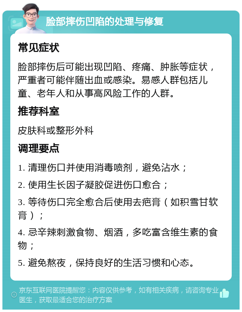 脸部摔伤凹陷的处理与修复 常见症状 脸部摔伤后可能出现凹陷、疼痛、肿胀等症状，严重者可能伴随出血或感染。易感人群包括儿童、老年人和从事高风险工作的人群。 推荐科室 皮肤科或整形外科 调理要点 1. 清理伤口并使用消毒喷剂，避免沾水； 2. 使用生长因子凝胶促进伤口愈合； 3. 等待伤口完全愈合后使用去疤膏（如积雪甘软膏）； 4. 忌辛辣刺激食物、烟酒，多吃富含维生素的食物； 5. 避免熬夜，保持良好的生活习惯和心态。