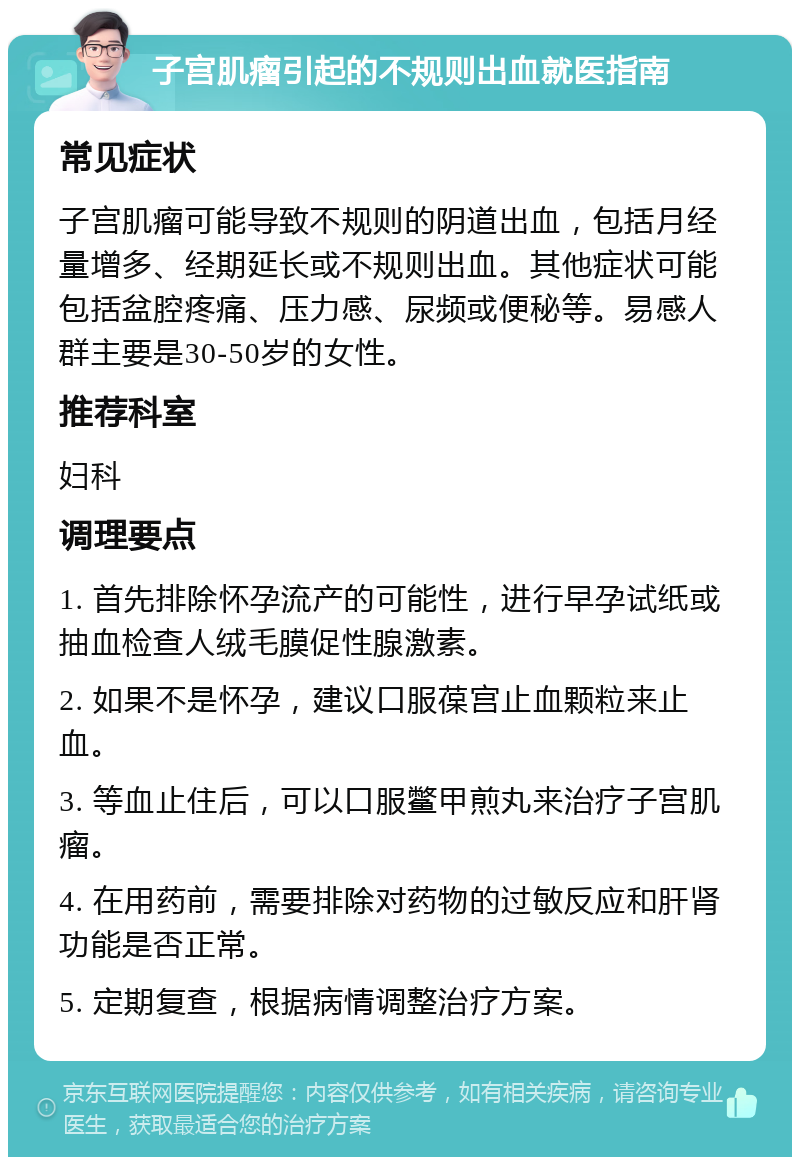 子宫肌瘤引起的不规则出血就医指南 常见症状 子宫肌瘤可能导致不规则的阴道出血，包括月经量增多、经期延长或不规则出血。其他症状可能包括盆腔疼痛、压力感、尿频或便秘等。易感人群主要是30-50岁的女性。 推荐科室 妇科 调理要点 1. 首先排除怀孕流产的可能性，进行早孕试纸或抽血检查人绒毛膜促性腺激素。 2. 如果不是怀孕，建议口服葆宫止血颗粒来止血。 3. 等血止住后，可以口服鳖甲煎丸来治疗子宫肌瘤。 4. 在用药前，需要排除对药物的过敏反应和肝肾功能是否正常。 5. 定期复查，根据病情调整治疗方案。