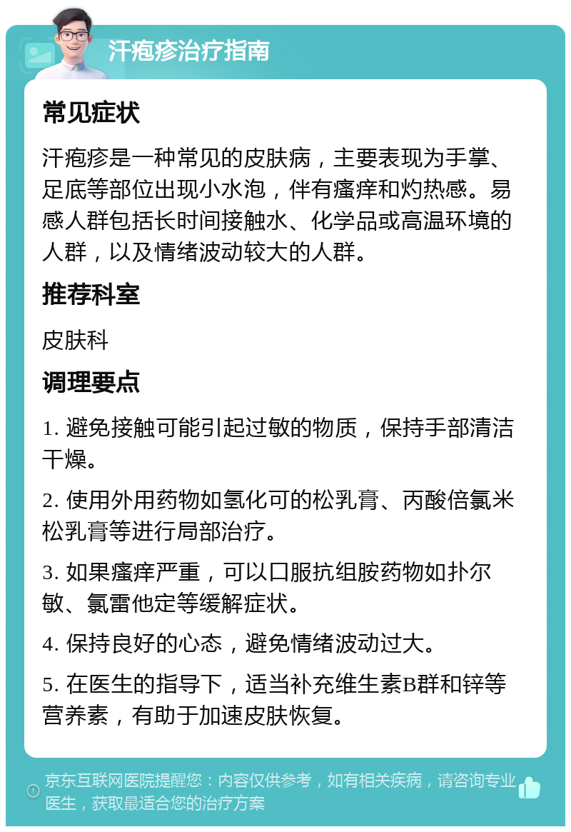 汗疱疹治疗指南 常见症状 汗疱疹是一种常见的皮肤病，主要表现为手掌、足底等部位出现小水泡，伴有瘙痒和灼热感。易感人群包括长时间接触水、化学品或高温环境的人群，以及情绪波动较大的人群。 推荐科室 皮肤科 调理要点 1. 避免接触可能引起过敏的物质，保持手部清洁干燥。 2. 使用外用药物如氢化可的松乳膏、丙酸倍氯米松乳膏等进行局部治疗。 3. 如果瘙痒严重，可以口服抗组胺药物如扑尔敏、氯雷他定等缓解症状。 4. 保持良好的心态，避免情绪波动过大。 5. 在医生的指导下，适当补充维生素B群和锌等营养素，有助于加速皮肤恢复。