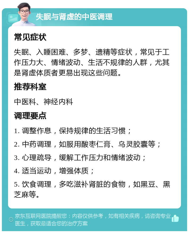 失眠与肾虚的中医调理 常见症状 失眠、入睡困难、多梦、遗精等症状，常见于工作压力大、情绪波动、生活不规律的人群，尤其是肾虚体质者更易出现这些问题。 推荐科室 中医科、神经内科 调理要点 1. 调整作息，保持规律的生活习惯； 2. 中药调理，如服用酸枣仁膏、乌灵胶囊等； 3. 心理疏导，缓解工作压力和情绪波动； 4. 适当运动，增强体质； 5. 饮食调理，多吃滋补肾脏的食物，如黑豆、黑芝麻等。