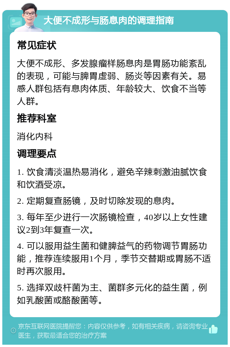 大便不成形与肠息肉的调理指南 常见症状 大便不成形、多发腺瘤样肠息肉是胃肠功能紊乱的表现，可能与脾胃虚弱、肠炎等因素有关。易感人群包括有息肉体质、年龄较大、饮食不当等人群。 推荐科室 消化内科 调理要点 1. 饮食清淡温热易消化，避免辛辣刺激油腻饮食和饮酒受凉。 2. 定期复查肠镜，及时切除发现的息肉。 3. 每年至少进行一次肠镜检查，40岁以上女性建议2到3年复查一次。 4. 可以服用益生菌和健脾益气的药物调节胃肠功能，推荐连续服用1个月，季节交替期或胃肠不适时再次服用。 5. 选择双歧杆菌为主、菌群多元化的益生菌，例如乳酸菌或酪酸菌等。