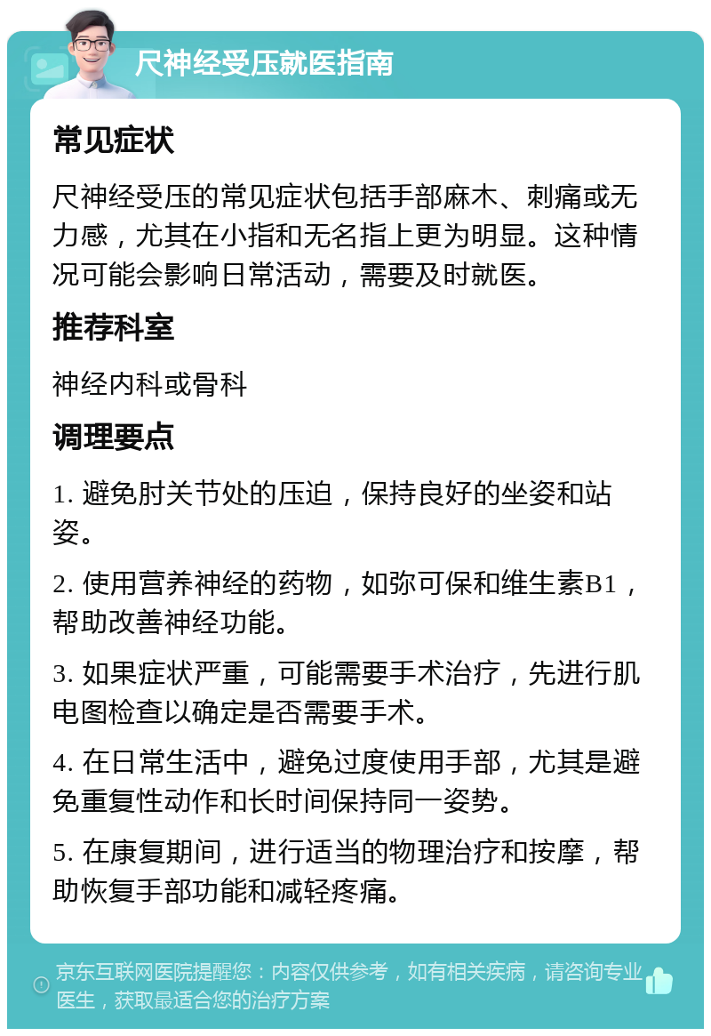 尺神经受压就医指南 常见症状 尺神经受压的常见症状包括手部麻木、刺痛或无力感，尤其在小指和无名指上更为明显。这种情况可能会影响日常活动，需要及时就医。 推荐科室 神经内科或骨科 调理要点 1. 避免肘关节处的压迫，保持良好的坐姿和站姿。 2. 使用营养神经的药物，如弥可保和维生素B1，帮助改善神经功能。 3. 如果症状严重，可能需要手术治疗，先进行肌电图检查以确定是否需要手术。 4. 在日常生活中，避免过度使用手部，尤其是避免重复性动作和长时间保持同一姿势。 5. 在康复期间，进行适当的物理治疗和按摩，帮助恢复手部功能和减轻疼痛。