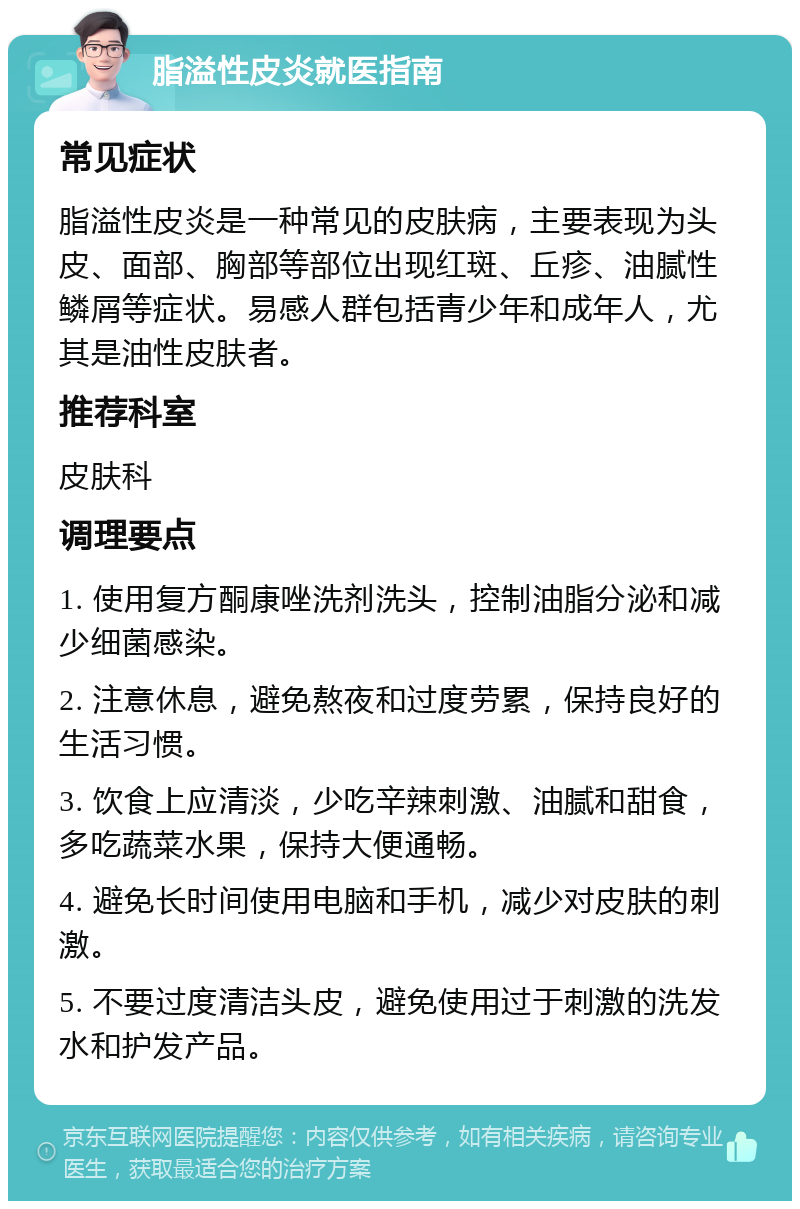 脂溢性皮炎就医指南 常见症状 脂溢性皮炎是一种常见的皮肤病，主要表现为头皮、面部、胸部等部位出现红斑、丘疹、油腻性鳞屑等症状。易感人群包括青少年和成年人，尤其是油性皮肤者。 推荐科室 皮肤科 调理要点 1. 使用复方酮康唑洗剂洗头，控制油脂分泌和减少细菌感染。 2. 注意休息，避免熬夜和过度劳累，保持良好的生活习惯。 3. 饮食上应清淡，少吃辛辣刺激、油腻和甜食，多吃蔬菜水果，保持大便通畅。 4. 避免长时间使用电脑和手机，减少对皮肤的刺激。 5. 不要过度清洁头皮，避免使用过于刺激的洗发水和护发产品。