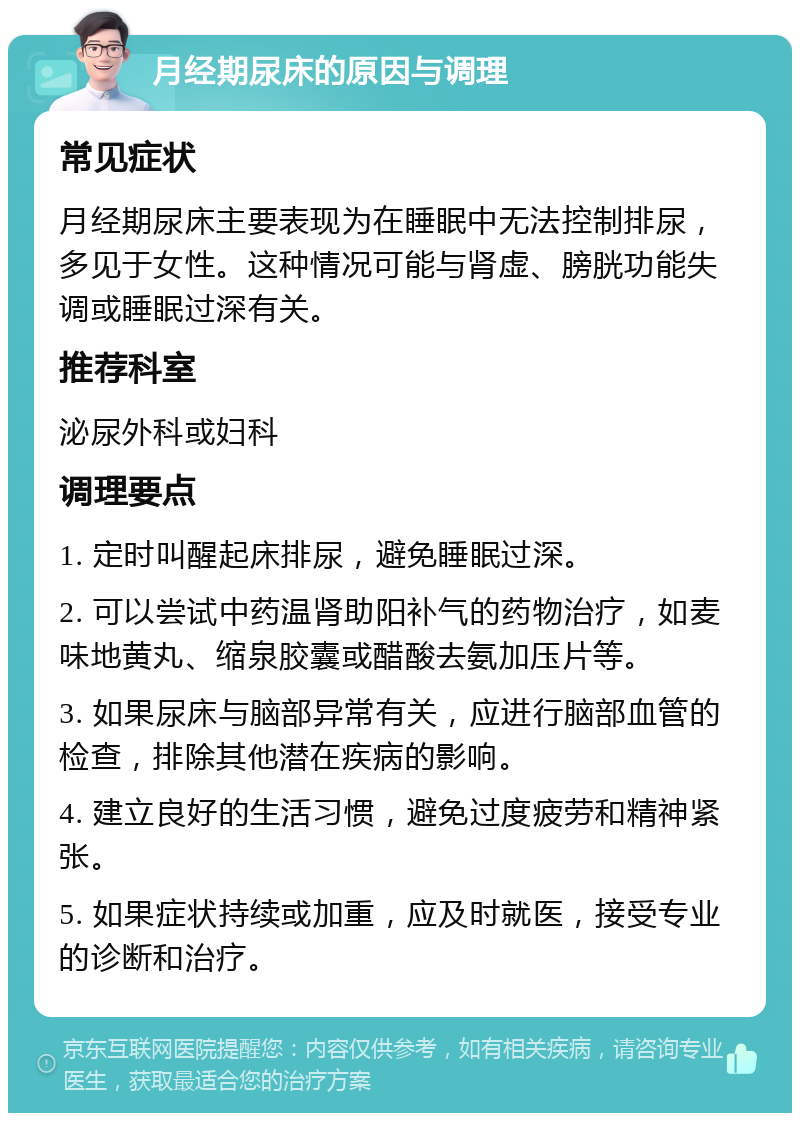 月经期尿床的原因与调理 常见症状 月经期尿床主要表现为在睡眠中无法控制排尿，多见于女性。这种情况可能与肾虚、膀胱功能失调或睡眠过深有关。 推荐科室 泌尿外科或妇科 调理要点 1. 定时叫醒起床排尿，避免睡眠过深。 2. 可以尝试中药温肾助阳补气的药物治疗，如麦味地黄丸、缩泉胶囊或醋酸去氨加压片等。 3. 如果尿床与脑部异常有关，应进行脑部血管的检查，排除其他潜在疾病的影响。 4. 建立良好的生活习惯，避免过度疲劳和精神紧张。 5. 如果症状持续或加重，应及时就医，接受专业的诊断和治疗。