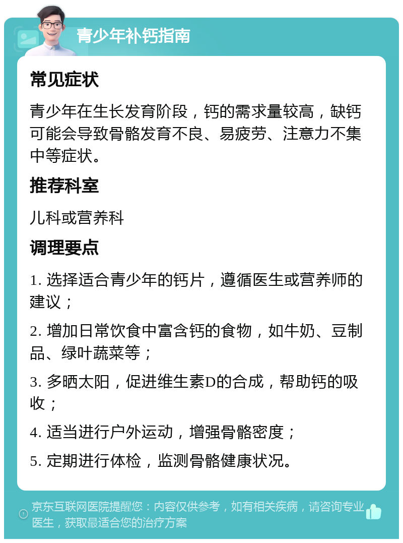 青少年补钙指南 常见症状 青少年在生长发育阶段，钙的需求量较高，缺钙可能会导致骨骼发育不良、易疲劳、注意力不集中等症状。 推荐科室 儿科或营养科 调理要点 1. 选择适合青少年的钙片，遵循医生或营养师的建议； 2. 增加日常饮食中富含钙的食物，如牛奶、豆制品、绿叶蔬菜等； 3. 多晒太阳，促进维生素D的合成，帮助钙的吸收； 4. 适当进行户外运动，增强骨骼密度； 5. 定期进行体检，监测骨骼健康状况。