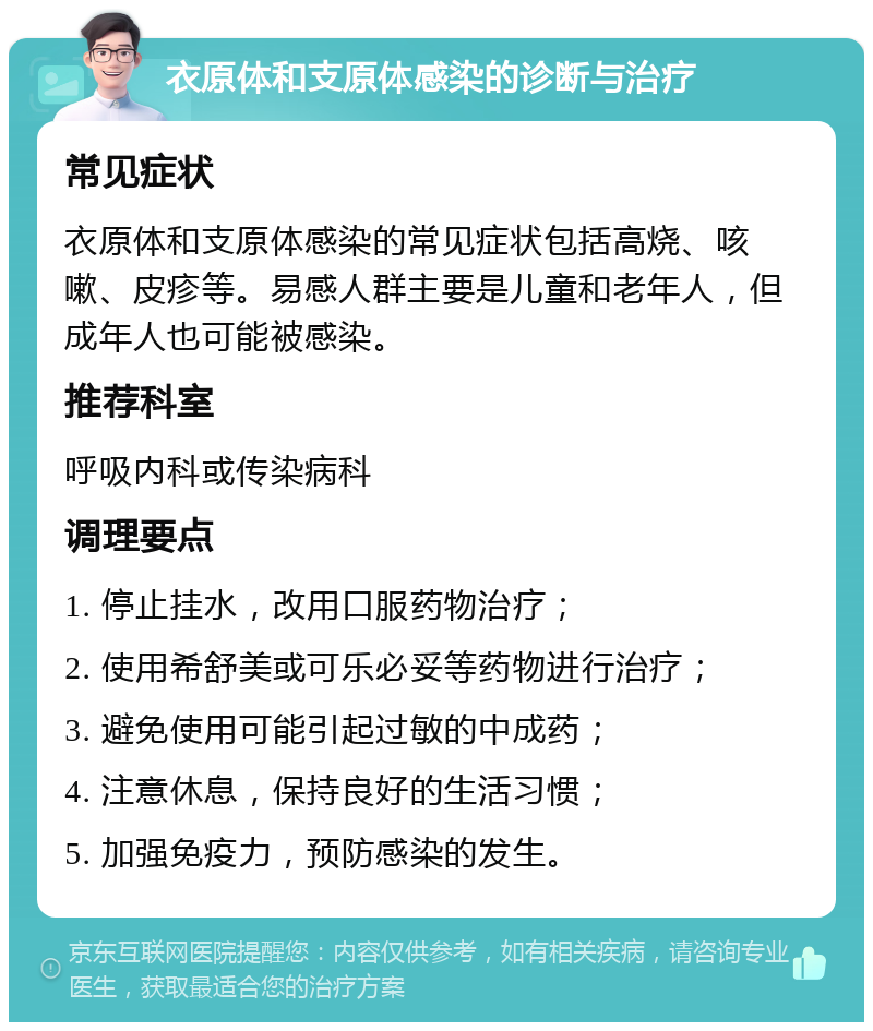 衣原体和支原体感染的诊断与治疗 常见症状 衣原体和支原体感染的常见症状包括高烧、咳嗽、皮疹等。易感人群主要是儿童和老年人，但成年人也可能被感染。 推荐科室 呼吸内科或传染病科 调理要点 1. 停止挂水，改用口服药物治疗； 2. 使用希舒美或可乐必妥等药物进行治疗； 3. 避免使用可能引起过敏的中成药； 4. 注意休息，保持良好的生活习惯； 5. 加强免疫力，预防感染的发生。