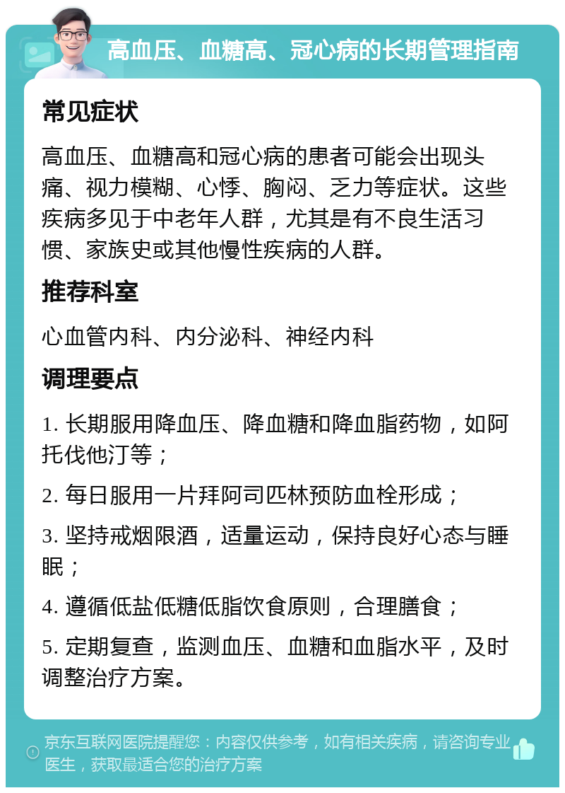 高血压、血糖高、冠心病的长期管理指南 常见症状 高血压、血糖高和冠心病的患者可能会出现头痛、视力模糊、心悸、胸闷、乏力等症状。这些疾病多见于中老年人群，尤其是有不良生活习惯、家族史或其他慢性疾病的人群。 推荐科室 心血管内科、内分泌科、神经内科 调理要点 1. 长期服用降血压、降血糖和降血脂药物，如阿托伐他汀等； 2. 每日服用一片拜阿司匹林预防血栓形成； 3. 坚持戒烟限酒，适量运动，保持良好心态与睡眠； 4. 遵循低盐低糖低脂饮食原则，合理膳食； 5. 定期复查，监测血压、血糖和血脂水平，及时调整治疗方案。