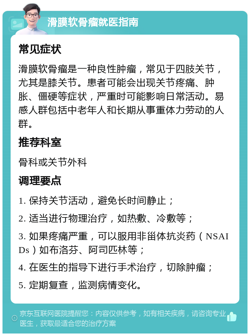 滑膜软骨瘤就医指南 常见症状 滑膜软骨瘤是一种良性肿瘤，常见于四肢关节，尤其是膝关节。患者可能会出现关节疼痛、肿胀、僵硬等症状，严重时可能影响日常活动。易感人群包括中老年人和长期从事重体力劳动的人群。 推荐科室 骨科或关节外科 调理要点 1. 保持关节活动，避免长时间静止； 2. 适当进行物理治疗，如热敷、冷敷等； 3. 如果疼痛严重，可以服用非甾体抗炎药（NSAIDs）如布洛芬、阿司匹林等； 4. 在医生的指导下进行手术治疗，切除肿瘤； 5. 定期复查，监测病情变化。