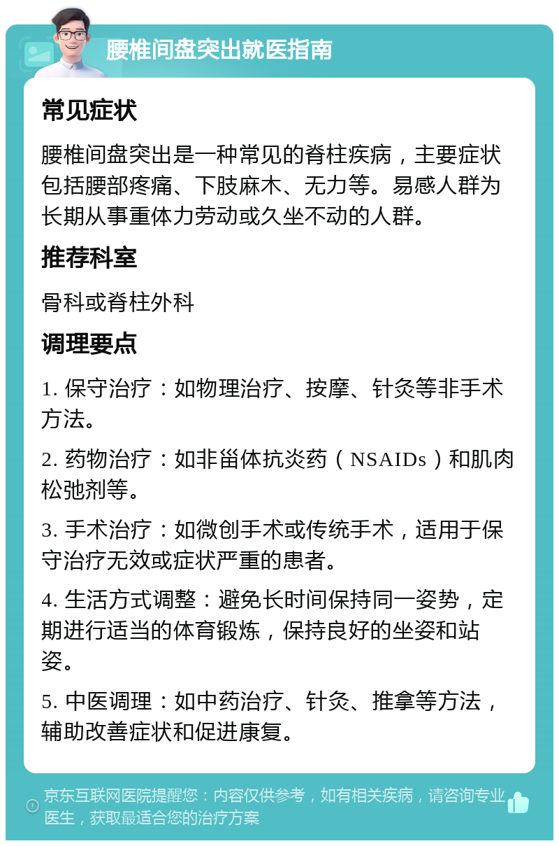 腰椎间盘突出就医指南 常见症状 腰椎间盘突出是一种常见的脊柱疾病，主要症状包括腰部疼痛、下肢麻木、无力等。易感人群为长期从事重体力劳动或久坐不动的人群。 推荐科室 骨科或脊柱外科 调理要点 1. 保守治疗：如物理治疗、按摩、针灸等非手术方法。 2. 药物治疗：如非甾体抗炎药（NSAIDs）和肌肉松弛剂等。 3. 手术治疗：如微创手术或传统手术，适用于保守治疗无效或症状严重的患者。 4. 生活方式调整：避免长时间保持同一姿势，定期进行适当的体育锻炼，保持良好的坐姿和站姿。 5. 中医调理：如中药治疗、针灸、推拿等方法，辅助改善症状和促进康复。