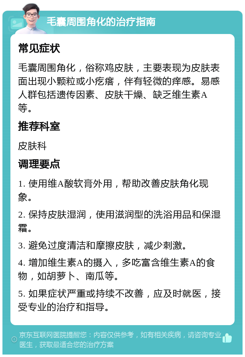 毛囊周围角化的治疗指南 常见症状 毛囊周围角化，俗称鸡皮肤，主要表现为皮肤表面出现小颗粒或小疙瘩，伴有轻微的痒感。易感人群包括遗传因素、皮肤干燥、缺乏维生素A等。 推荐科室 皮肤科 调理要点 1. 使用维A酸软膏外用，帮助改善皮肤角化现象。 2. 保持皮肤湿润，使用滋润型的洗浴用品和保湿霜。 3. 避免过度清洁和摩擦皮肤，减少刺激。 4. 增加维生素A的摄入，多吃富含维生素A的食物，如胡萝卜、南瓜等。 5. 如果症状严重或持续不改善，应及时就医，接受专业的治疗和指导。