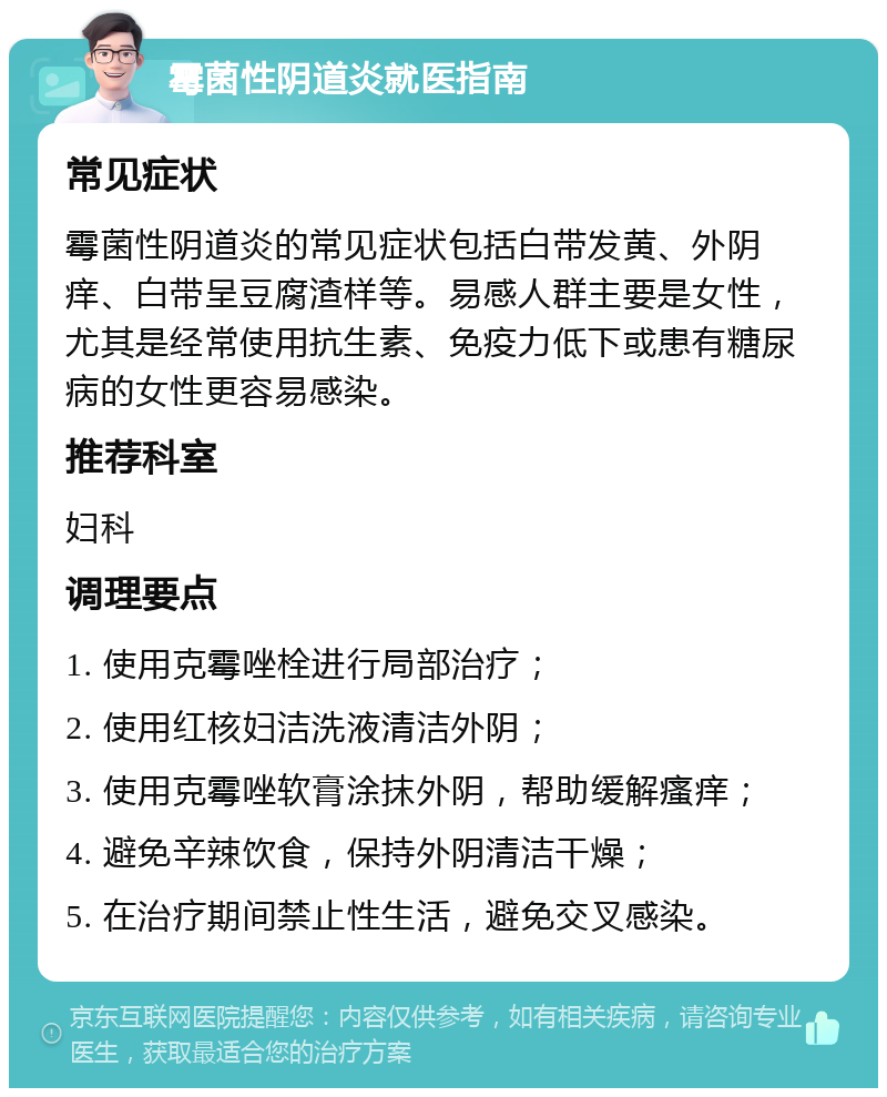 霉菌性阴道炎就医指南 常见症状 霉菌性阴道炎的常见症状包括白带发黄、外阴痒、白带呈豆腐渣样等。易感人群主要是女性，尤其是经常使用抗生素、免疫力低下或患有糖尿病的女性更容易感染。 推荐科室 妇科 调理要点 1. 使用克霉唑栓进行局部治疗； 2. 使用红核妇洁洗液清洁外阴； 3. 使用克霉唑软膏涂抹外阴，帮助缓解瘙痒； 4. 避免辛辣饮食，保持外阴清洁干燥； 5. 在治疗期间禁止性生活，避免交叉感染。