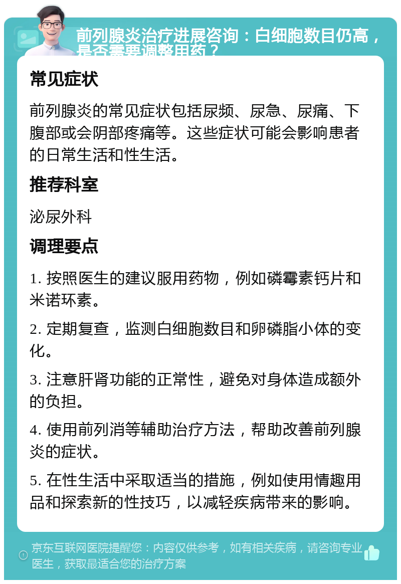 前列腺炎治疗进展咨询：白细胞数目仍高，是否需要调整用药？ 常见症状 前列腺炎的常见症状包括尿频、尿急、尿痛、下腹部或会阴部疼痛等。这些症状可能会影响患者的日常生活和性生活。 推荐科室 泌尿外科 调理要点 1. 按照医生的建议服用药物，例如磷霉素钙片和米诺环素。 2. 定期复查，监测白细胞数目和卵磷脂小体的变化。 3. 注意肝肾功能的正常性，避免对身体造成额外的负担。 4. 使用前列消等辅助治疗方法，帮助改善前列腺炎的症状。 5. 在性生活中采取适当的措施，例如使用情趣用品和探索新的性技巧，以减轻疾病带来的影响。