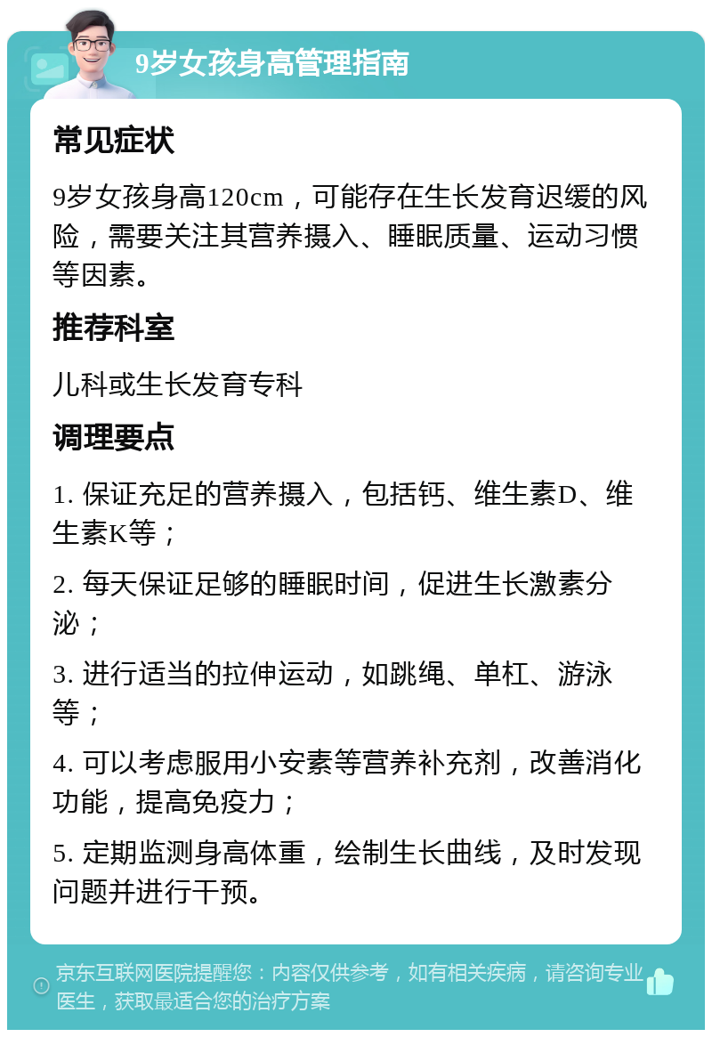 9岁女孩身高管理指南 常见症状 9岁女孩身高120cm，可能存在生长发育迟缓的风险，需要关注其营养摄入、睡眠质量、运动习惯等因素。 推荐科室 儿科或生长发育专科 调理要点 1. 保证充足的营养摄入，包括钙、维生素D、维生素K等； 2. 每天保证足够的睡眠时间，促进生长激素分泌； 3. 进行适当的拉伸运动，如跳绳、单杠、游泳等； 4. 可以考虑服用小安素等营养补充剂，改善消化功能，提高免疫力； 5. 定期监测身高体重，绘制生长曲线，及时发现问题并进行干预。