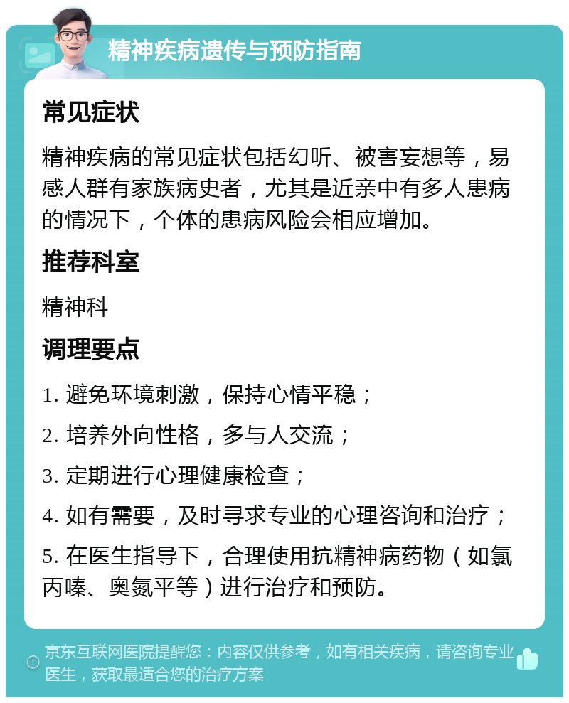 精神疾病遗传与预防指南 常见症状 精神疾病的常见症状包括幻听、被害妄想等，易感人群有家族病史者，尤其是近亲中有多人患病的情况下，个体的患病风险会相应增加。 推荐科室 精神科 调理要点 1. 避免环境刺激，保持心情平稳； 2. 培养外向性格，多与人交流； 3. 定期进行心理健康检查； 4. 如有需要，及时寻求专业的心理咨询和治疗； 5. 在医生指导下，合理使用抗精神病药物（如氯丙嗪、奥氮平等）进行治疗和预防。