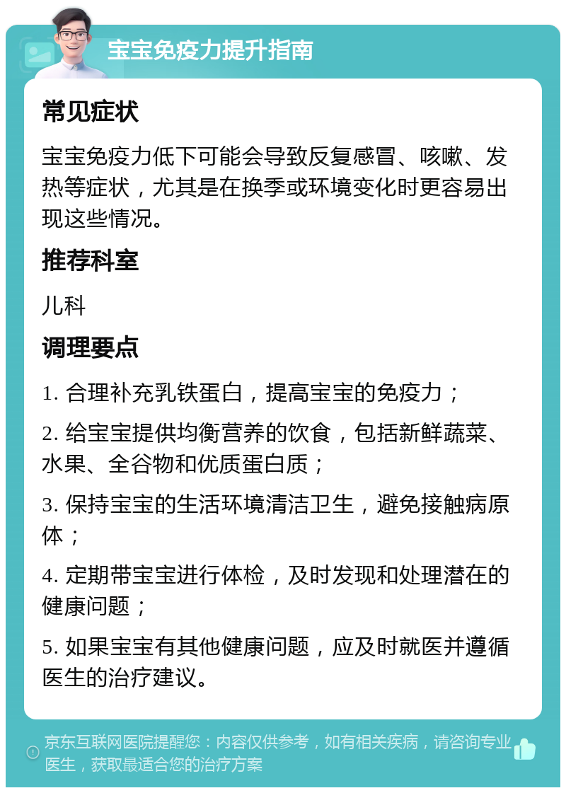 宝宝免疫力提升指南 常见症状 宝宝免疫力低下可能会导致反复感冒、咳嗽、发热等症状，尤其是在换季或环境变化时更容易出现这些情况。 推荐科室 儿科 调理要点 1. 合理补充乳铁蛋白，提高宝宝的免疫力； 2. 给宝宝提供均衡营养的饮食，包括新鲜蔬菜、水果、全谷物和优质蛋白质； 3. 保持宝宝的生活环境清洁卫生，避免接触病原体； 4. 定期带宝宝进行体检，及时发现和处理潜在的健康问题； 5. 如果宝宝有其他健康问题，应及时就医并遵循医生的治疗建议。