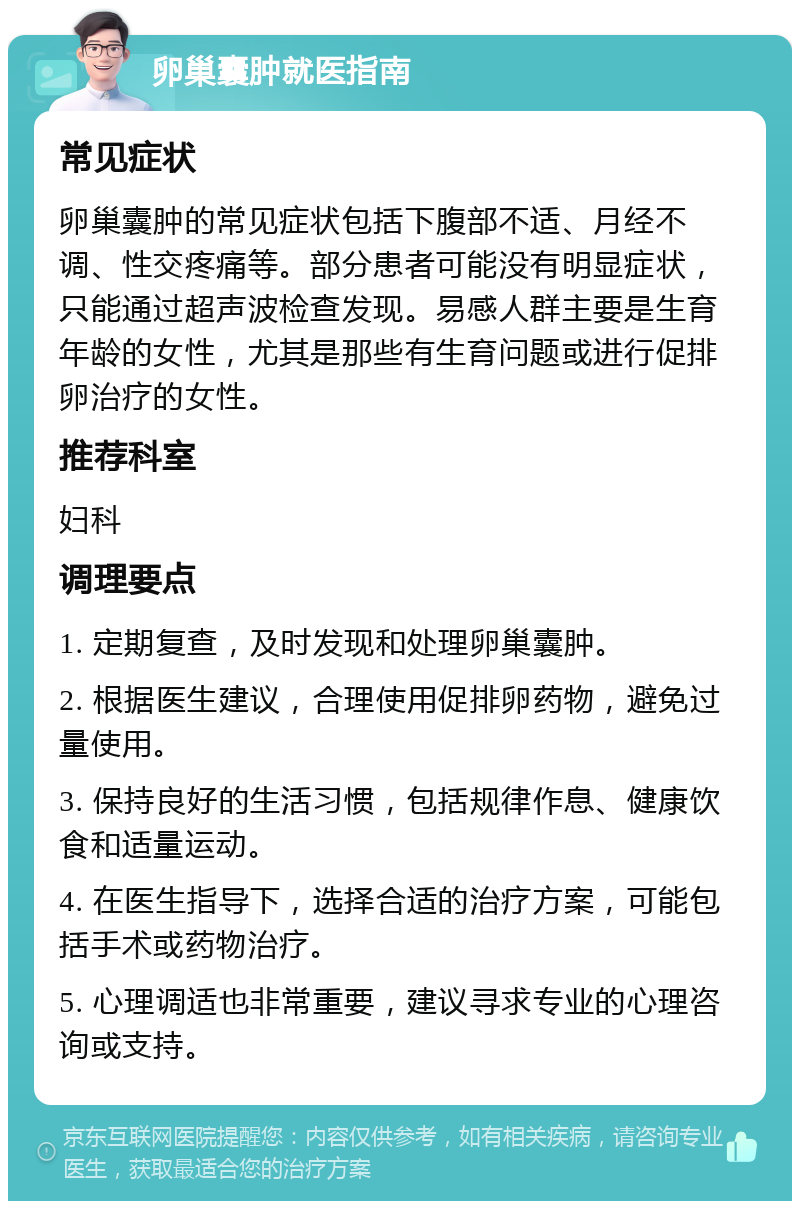 卵巢囊肿就医指南 常见症状 卵巢囊肿的常见症状包括下腹部不适、月经不调、性交疼痛等。部分患者可能没有明显症状，只能通过超声波检查发现。易感人群主要是生育年龄的女性，尤其是那些有生育问题或进行促排卵治疗的女性。 推荐科室 妇科 调理要点 1. 定期复查，及时发现和处理卵巢囊肿。 2. 根据医生建议，合理使用促排卵药物，避免过量使用。 3. 保持良好的生活习惯，包括规律作息、健康饮食和适量运动。 4. 在医生指导下，选择合适的治疗方案，可能包括手术或药物治疗。 5. 心理调适也非常重要，建议寻求专业的心理咨询或支持。