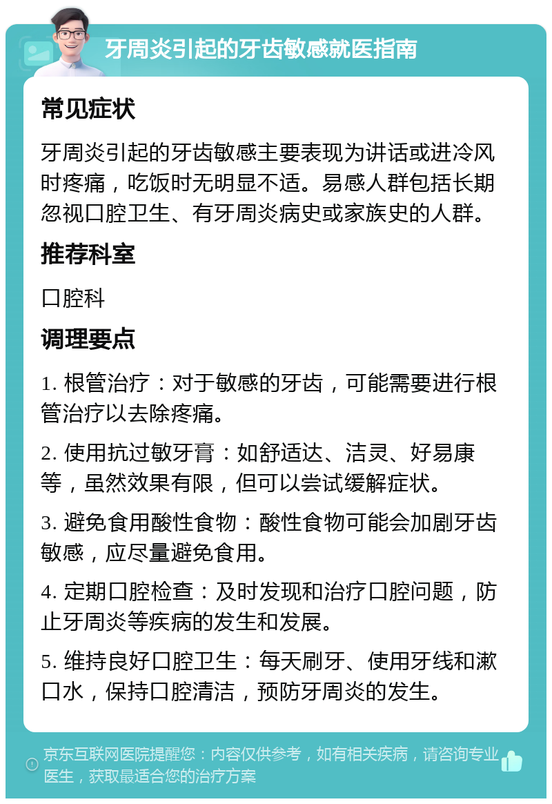 牙周炎引起的牙齿敏感就医指南 常见症状 牙周炎引起的牙齿敏感主要表现为讲话或进冷风时疼痛，吃饭时无明显不适。易感人群包括长期忽视口腔卫生、有牙周炎病史或家族史的人群。 推荐科室 口腔科 调理要点 1. 根管治疗：对于敏感的牙齿，可能需要进行根管治疗以去除疼痛。 2. 使用抗过敏牙膏：如舒适达、洁灵、好易康等，虽然效果有限，但可以尝试缓解症状。 3. 避免食用酸性食物：酸性食物可能会加剧牙齿敏感，应尽量避免食用。 4. 定期口腔检查：及时发现和治疗口腔问题，防止牙周炎等疾病的发生和发展。 5. 维持良好口腔卫生：每天刷牙、使用牙线和漱口水，保持口腔清洁，预防牙周炎的发生。