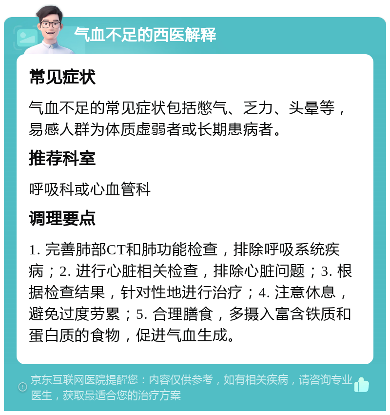 气血不足的西医解释 常见症状 气血不足的常见症状包括憋气、乏力、头晕等，易感人群为体质虚弱者或长期患病者。 推荐科室 呼吸科或心血管科 调理要点 1. 完善肺部CT和肺功能检查，排除呼吸系统疾病；2. 进行心脏相关检查，排除心脏问题；3. 根据检查结果，针对性地进行治疗；4. 注意休息，避免过度劳累；5. 合理膳食，多摄入富含铁质和蛋白质的食物，促进气血生成。