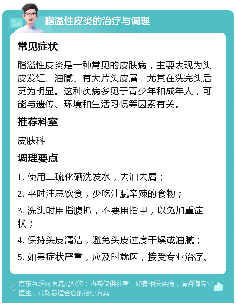 脂溢性皮炎的治疗与调理 常见症状 脂溢性皮炎是一种常见的皮肤病，主要表现为头皮发红、油腻、有大片头皮屑，尤其在洗完头后更为明显。这种疾病多见于青少年和成年人，可能与遗传、环境和生活习惯等因素有关。 推荐科室 皮肤科 调理要点 1. 使用二硫化硒洗发水，去油去屑； 2. 平时注意饮食，少吃油腻辛辣的食物； 3. 洗头时用指腹抓，不要用指甲，以免加重症状； 4. 保持头皮清洁，避免头皮过度干燥或油腻； 5. 如果症状严重，应及时就医，接受专业治疗。