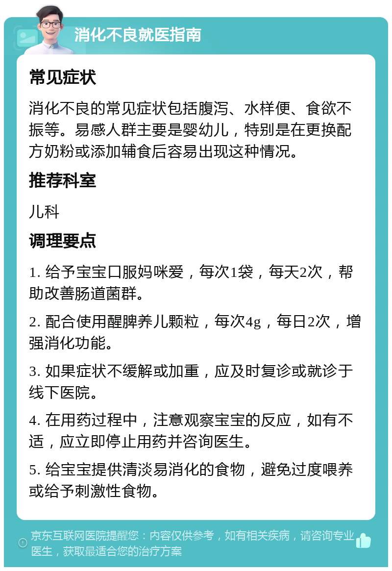 消化不良就医指南 常见症状 消化不良的常见症状包括腹泻、水样便、食欲不振等。易感人群主要是婴幼儿，特别是在更换配方奶粉或添加辅食后容易出现这种情况。 推荐科室 儿科 调理要点 1. 给予宝宝口服妈咪爱，每次1袋，每天2次，帮助改善肠道菌群。 2. 配合使用醒脾养儿颗粒，每次4g，每日2次，增强消化功能。 3. 如果症状不缓解或加重，应及时复诊或就诊于线下医院。 4. 在用药过程中，注意观察宝宝的反应，如有不适，应立即停止用药并咨询医生。 5. 给宝宝提供清淡易消化的食物，避免过度喂养或给予刺激性食物。