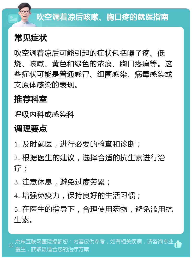 吹空调着凉后咳嗽、胸口疼的就医指南 常见症状 吹空调着凉后可能引起的症状包括嗓子疼、低烧、咳嗽、黄色和绿色的浓痰、胸口疼痛等。这些症状可能是普通感冒、细菌感染、病毒感染或支原体感染的表现。 推荐科室 呼吸内科或感染科 调理要点 1. 及时就医，进行必要的检查和诊断； 2. 根据医生的建议，选择合适的抗生素进行治疗； 3. 注意休息，避免过度劳累； 4. 增强免疫力，保持良好的生活习惯； 5. 在医生的指导下，合理使用药物，避免滥用抗生素。