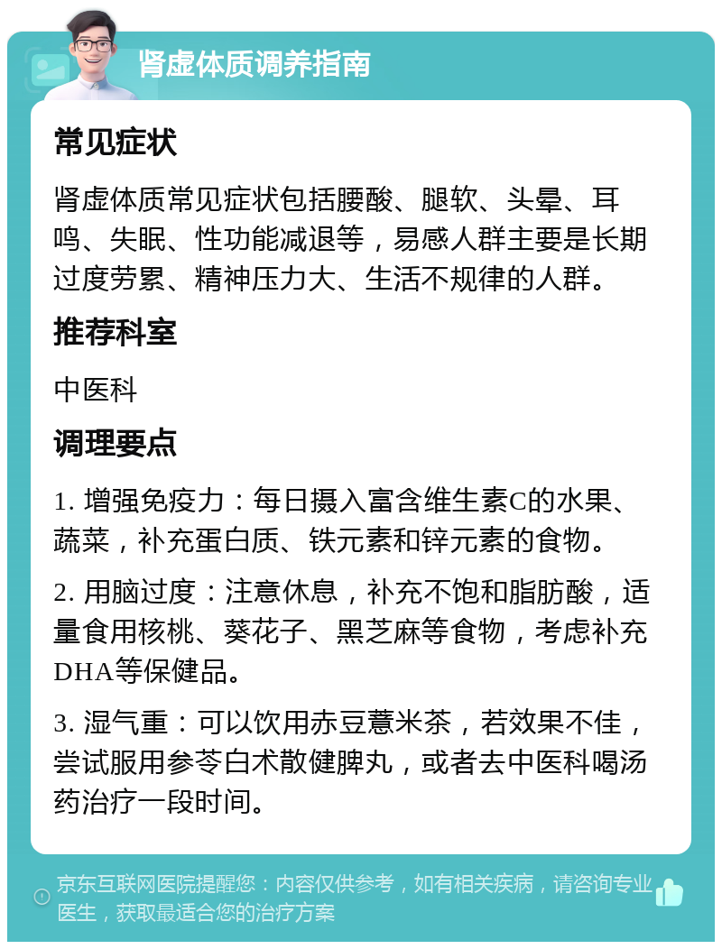 肾虚体质调养指南 常见症状 肾虚体质常见症状包括腰酸、腿软、头晕、耳鸣、失眠、性功能减退等，易感人群主要是长期过度劳累、精神压力大、生活不规律的人群。 推荐科室 中医科 调理要点 1. 增强免疫力：每日摄入富含维生素C的水果、蔬菜，补充蛋白质、铁元素和锌元素的食物。 2. 用脑过度：注意休息，补充不饱和脂肪酸，适量食用核桃、葵花子、黑芝麻等食物，考虑补充DHA等保健品。 3. 湿气重：可以饮用赤豆薏米茶，若效果不佳，尝试服用参苓白术散健脾丸，或者去中医科喝汤药治疗一段时间。