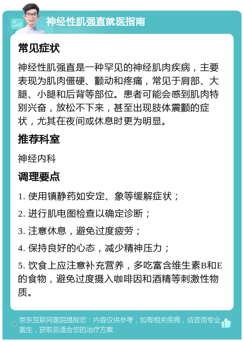 神经性肌强直就医指南 常见症状 神经性肌强直是一种罕见的神经肌肉疾病，主要表现为肌肉僵硬、颤动和疼痛，常见于肩部、大腿、小腿和后背等部位。患者可能会感到肌肉特别兴奋，放松不下来，甚至出现肢体震颤的症状，尤其在夜间或休息时更为明显。 推荐科室 神经内科 调理要点 1. 使用镇静药如安定、象等缓解症状； 2. 进行肌电图检查以确定诊断； 3. 注意休息，避免过度疲劳； 4. 保持良好的心态，减少精神压力； 5. 饮食上应注意补充营养，多吃富含维生素B和E的食物，避免过度摄入咖啡因和酒精等刺激性物质。