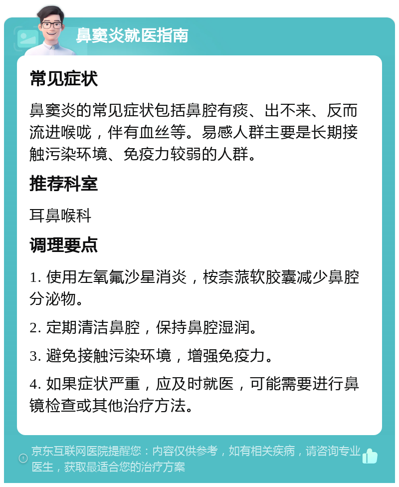 鼻窦炎就医指南 常见症状 鼻窦炎的常见症状包括鼻腔有痰、出不来、反而流进喉咙，伴有血丝等。易感人群主要是长期接触污染环境、免疫力较弱的人群。 推荐科室 耳鼻喉科 调理要点 1. 使用左氧氟沙星消炎，桉柰蒎软胶囊减少鼻腔分泌物。 2. 定期清洁鼻腔，保持鼻腔湿润。 3. 避免接触污染环境，增强免疫力。 4. 如果症状严重，应及时就医，可能需要进行鼻镜检查或其他治疗方法。