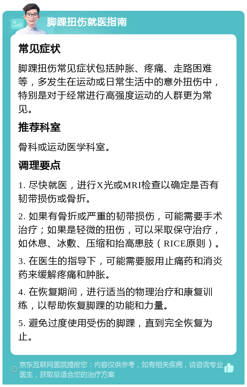 脚踝扭伤就医指南 常见症状 脚踝扭伤常见症状包括肿胀、疼痛、走路困难等，多发生在运动或日常生活中的意外扭伤中，特别是对于经常进行高强度运动的人群更为常见。 推荐科室 骨科或运动医学科室。 调理要点 1. 尽快就医，进行X光或MRI检查以确定是否有韧带损伤或骨折。 2. 如果有骨折或严重的韧带损伤，可能需要手术治疗；如果是轻微的扭伤，可以采取保守治疗，如休息、冰敷、压缩和抬高患肢（RICE原则）。 3. 在医生的指导下，可能需要服用止痛药和消炎药来缓解疼痛和肿胀。 4. 在恢复期间，进行适当的物理治疗和康复训练，以帮助恢复脚踝的功能和力量。 5. 避免过度使用受伤的脚踝，直到完全恢复为止。