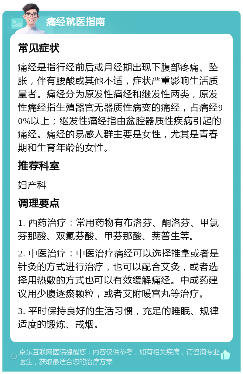 痛经就医指南 常见症状 痛经是指行经前后或月经期出现下腹部疼痛、坠胀，伴有腰酸或其他不适，症状严重影响生活质量者。痛经分为原发性痛经和继发性两类，原发性痛经指生殖器官无器质性病变的痛经，占痛经90%以上；继发性痛经指由盆腔器质性疾病引起的痛经。痛经的易感人群主要是女性，尤其是青春期和生育年龄的女性。 推荐科室 妇产科 调理要点 1. 西药治疗：常用药物有布洛芬、酮洛芬、甲氯芬那酸、双氯芬酸、甲芬那酸、萘普生等。 2. 中医治疗：中医治疗痛经可以选择推拿或者是针灸的方式进行治疗，也可以配合艾灸，或者选择用热敷的方式也可以有效缓解痛经。中成药建议用少腹逐瘀颗粒，或者艾附暖宫丸等治疗。 3. 平时保持良好的生活习惯，充足的睡眠、规律适度的锻炼、戒烟。