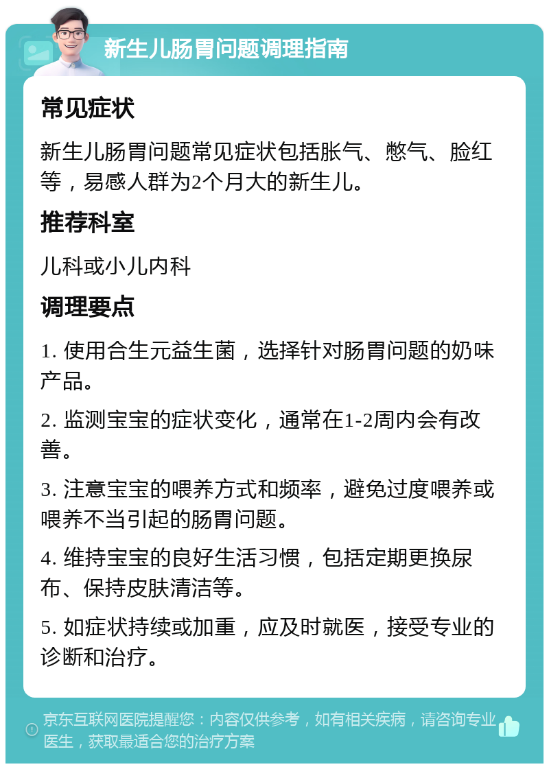 新生儿肠胃问题调理指南 常见症状 新生儿肠胃问题常见症状包括胀气、憋气、脸红等，易感人群为2个月大的新生儿。 推荐科室 儿科或小儿内科 调理要点 1. 使用合生元益生菌，选择针对肠胃问题的奶味产品。 2. 监测宝宝的症状变化，通常在1-2周内会有改善。 3. 注意宝宝的喂养方式和频率，避免过度喂养或喂养不当引起的肠胃问题。 4. 维持宝宝的良好生活习惯，包括定期更换尿布、保持皮肤清洁等。 5. 如症状持续或加重，应及时就医，接受专业的诊断和治疗。