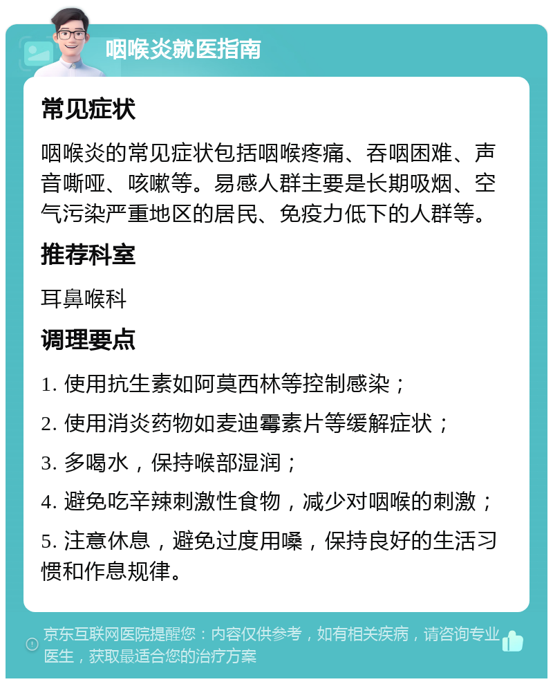 咽喉炎就医指南 常见症状 咽喉炎的常见症状包括咽喉疼痛、吞咽困难、声音嘶哑、咳嗽等。易感人群主要是长期吸烟、空气污染严重地区的居民、免疫力低下的人群等。 推荐科室 耳鼻喉科 调理要点 1. 使用抗生素如阿莫西林等控制感染； 2. 使用消炎药物如麦迪霉素片等缓解症状； 3. 多喝水，保持喉部湿润； 4. 避免吃辛辣刺激性食物，减少对咽喉的刺激； 5. 注意休息，避免过度用嗓，保持良好的生活习惯和作息规律。