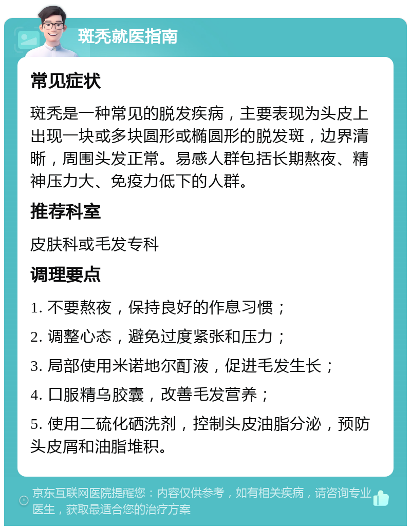 斑秃就医指南 常见症状 斑秃是一种常见的脱发疾病，主要表现为头皮上出现一块或多块圆形或椭圆形的脱发斑，边界清晰，周围头发正常。易感人群包括长期熬夜、精神压力大、免疫力低下的人群。 推荐科室 皮肤科或毛发专科 调理要点 1. 不要熬夜，保持良好的作息习惯； 2. 调整心态，避免过度紧张和压力； 3. 局部使用米诺地尔酊液，促进毛发生长； 4. 口服精乌胶囊，改善毛发营养； 5. 使用二硫化硒洗剂，控制头皮油脂分泌，预防头皮屑和油脂堆积。