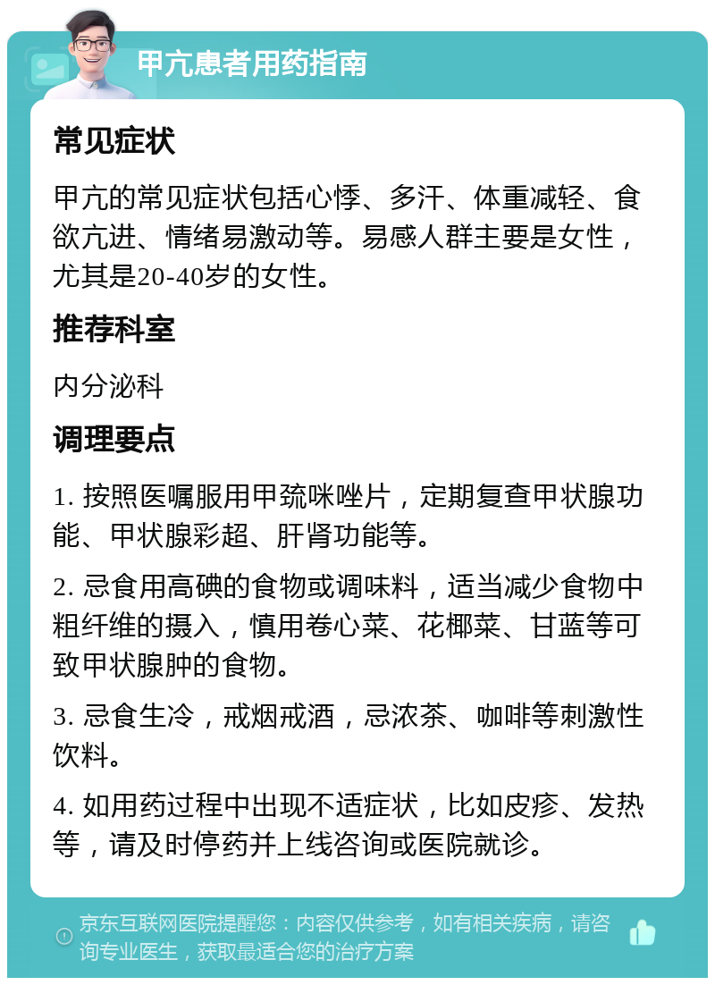 甲亢患者用药指南 常见症状 甲亢的常见症状包括心悸、多汗、体重减轻、食欲亢进、情绪易激动等。易感人群主要是女性，尤其是20-40岁的女性。 推荐科室 内分泌科 调理要点 1. 按照医嘱服用甲巯咪唑片，定期复查甲状腺功能、甲状腺彩超、肝肾功能等。 2. 忌食用高碘的食物或调味料，适当减少食物中粗纤维的摄入，慎用卷心菜、花椰菜、甘蓝等可致甲状腺肿的食物。 3. 忌食生冷，戒烟戒酒，忌浓茶、咖啡等刺激性饮料。 4. 如用药过程中出现不适症状，比如皮疹、发热等，请及时停药并上线咨询或医院就诊。