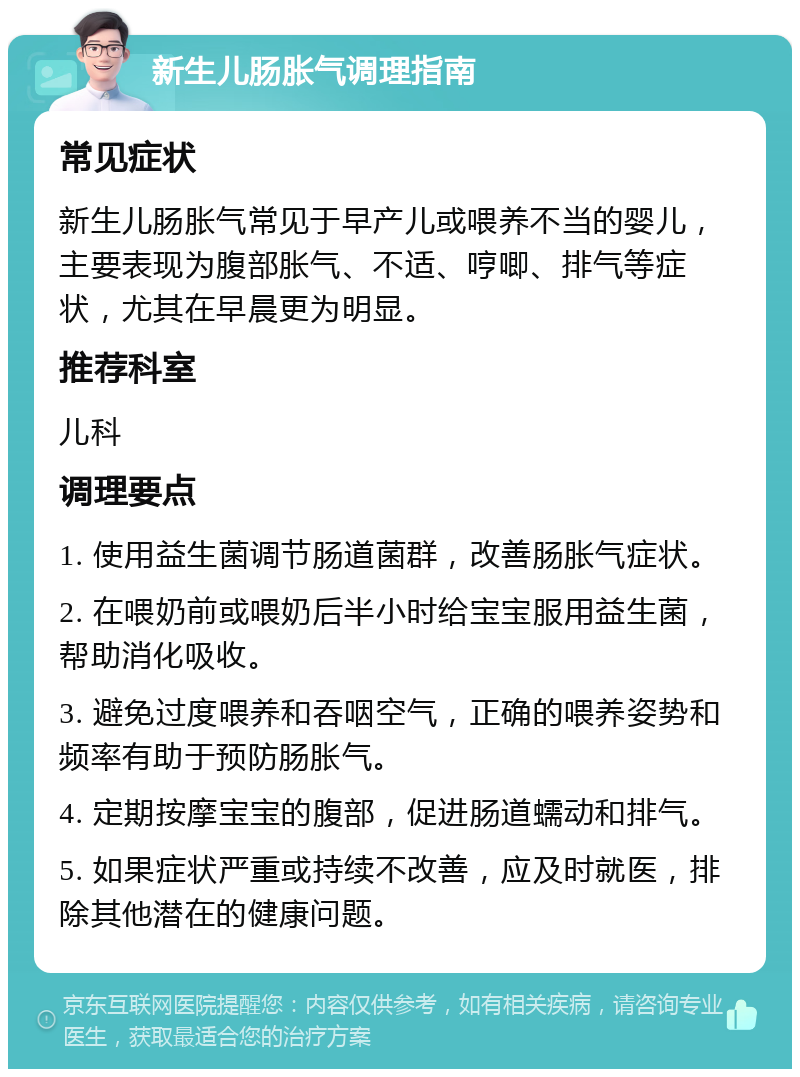 新生儿肠胀气调理指南 常见症状 新生儿肠胀气常见于早产儿或喂养不当的婴儿，主要表现为腹部胀气、不适、哼唧、排气等症状，尤其在早晨更为明显。 推荐科室 儿科 调理要点 1. 使用益生菌调节肠道菌群，改善肠胀气症状。 2. 在喂奶前或喂奶后半小时给宝宝服用益生菌，帮助消化吸收。 3. 避免过度喂养和吞咽空气，正确的喂养姿势和频率有助于预防肠胀气。 4. 定期按摩宝宝的腹部，促进肠道蠕动和排气。 5. 如果症状严重或持续不改善，应及时就医，排除其他潜在的健康问题。