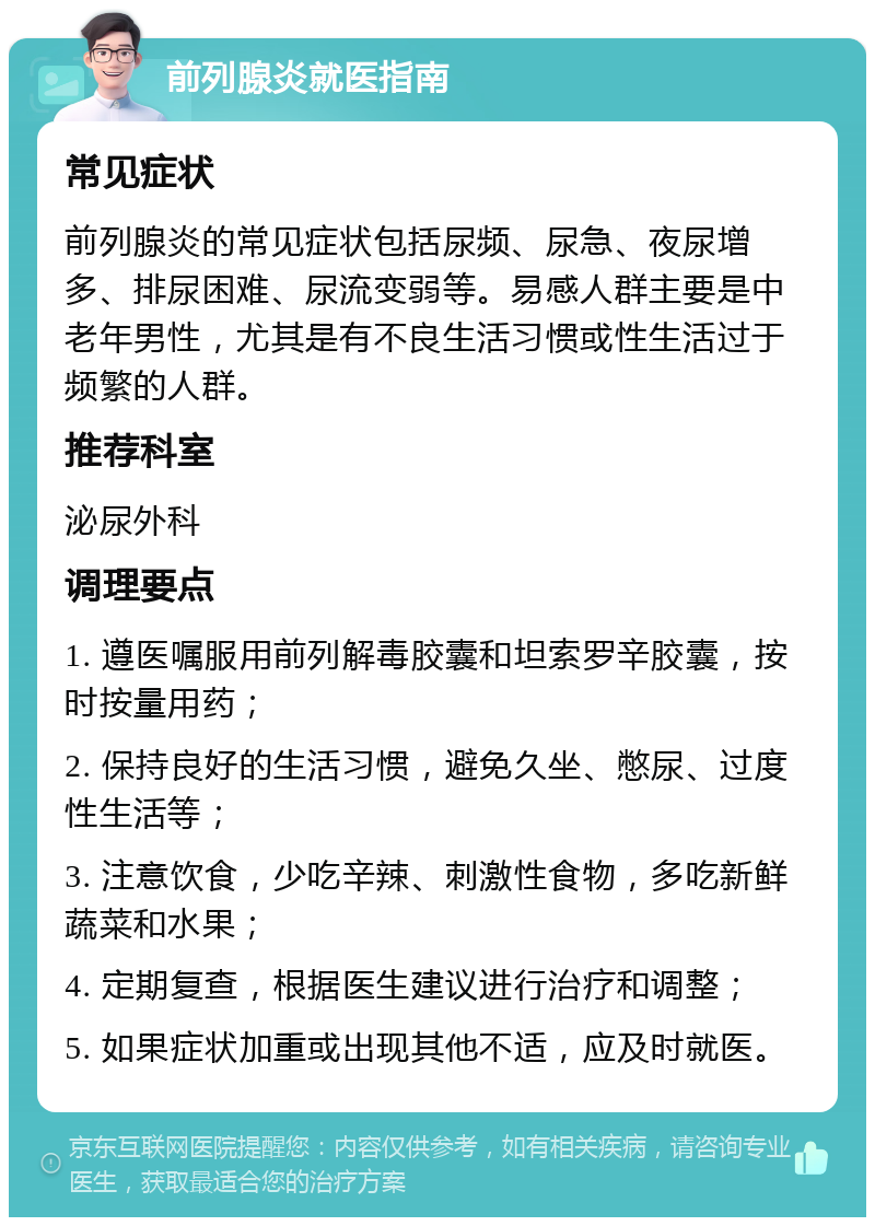 前列腺炎就医指南 常见症状 前列腺炎的常见症状包括尿频、尿急、夜尿增多、排尿困难、尿流变弱等。易感人群主要是中老年男性，尤其是有不良生活习惯或性生活过于频繁的人群。 推荐科室 泌尿外科 调理要点 1. 遵医嘱服用前列解毒胶囊和坦索罗辛胶囊，按时按量用药； 2. 保持良好的生活习惯，避免久坐、憋尿、过度性生活等； 3. 注意饮食，少吃辛辣、刺激性食物，多吃新鲜蔬菜和水果； 4. 定期复查，根据医生建议进行治疗和调整； 5. 如果症状加重或出现其他不适，应及时就医。